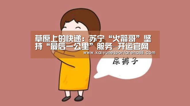 草原上的快递:苏宁“火箭哥”坚持“最后一公里”服务-开运官网(图1) 开运APP